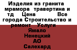 Изделия из гранита, мрамора, травертина и тд. › Цена ­ 1 000 - Все города Строительство и ремонт » Услуги   . Ямало-Ненецкий АО,Салехард г.
